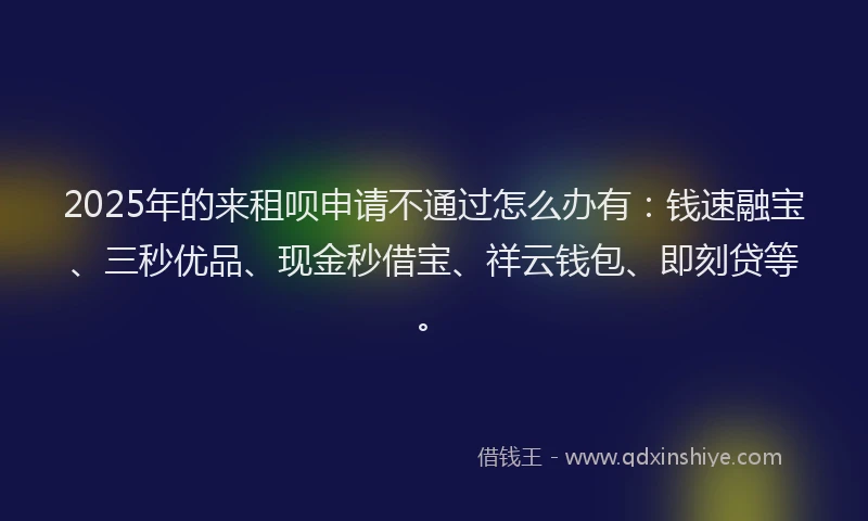 2025年的来租呗申请不通过怎么办有：钱速融宝、三秒优品、现金秒借宝、祥云钱包、即刻贷等。