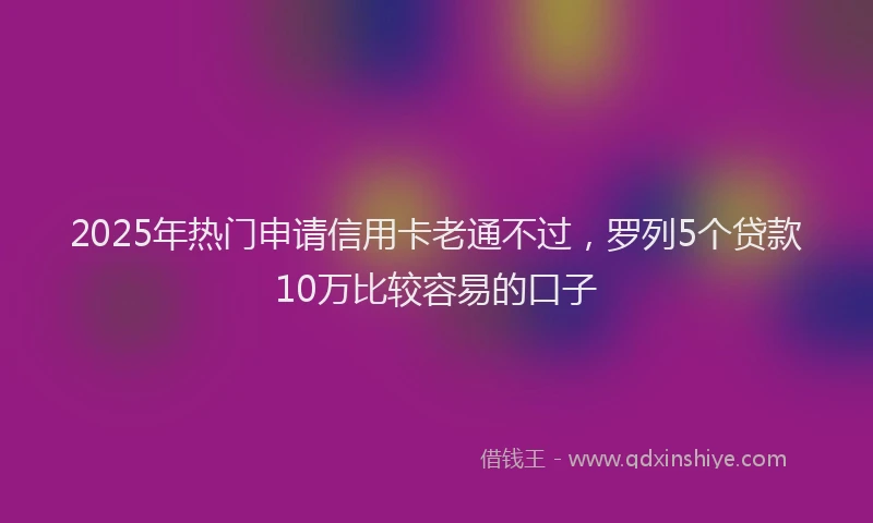 2025年热门申请信用卡老通不过，罗列5个贷款10万比较容易的口子