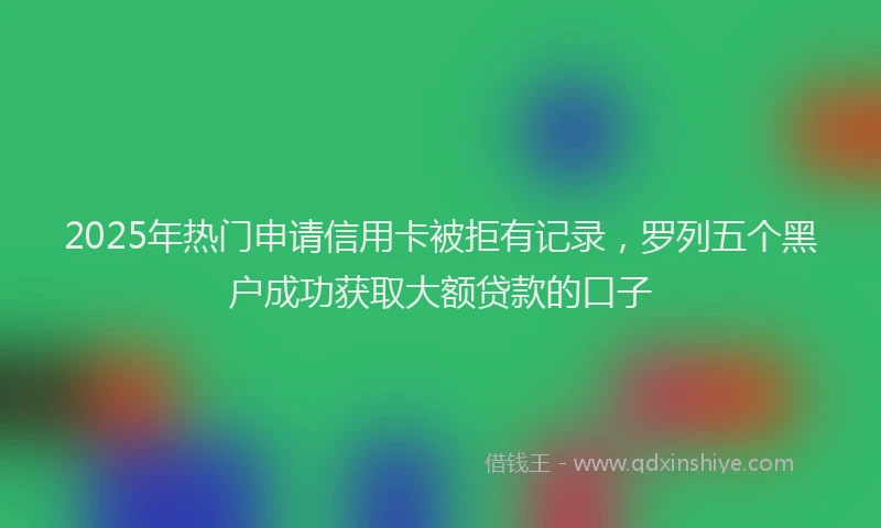 2025年热门申请信用卡被拒有记录，罗列五个黑户成功获取大额贷款的口子