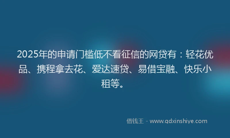 2025年的申请门槛低不看征信的网贷有：轻花优品、携程拿去花、爱达速贷、易借宝融、快乐小租等。
