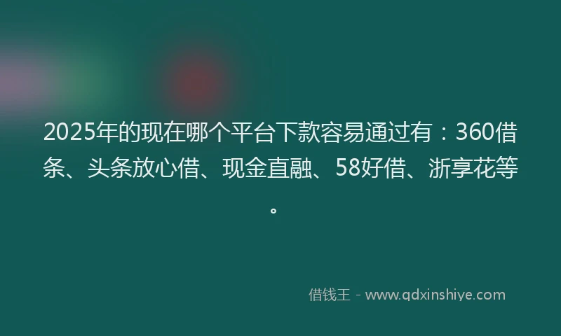 2025年的现在哪个平台下款容易通过有：360借条、头条放心借、现金直融、58好借、浙享花等。