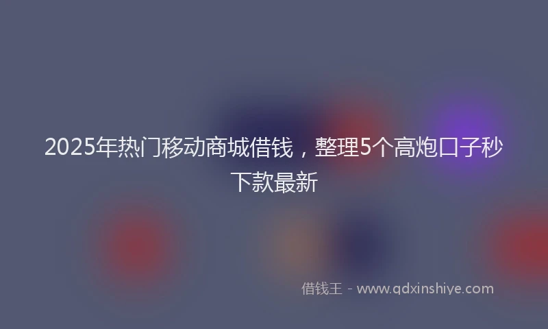2025年热门移动商城借钱，整理5个高炮口子秒下款最新