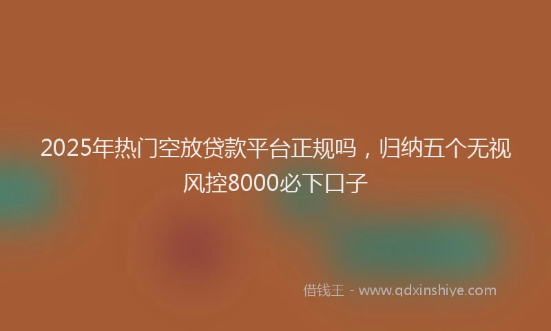 2025年热门空放贷款平台正规吗，归纳五个无视风控8000必下口子