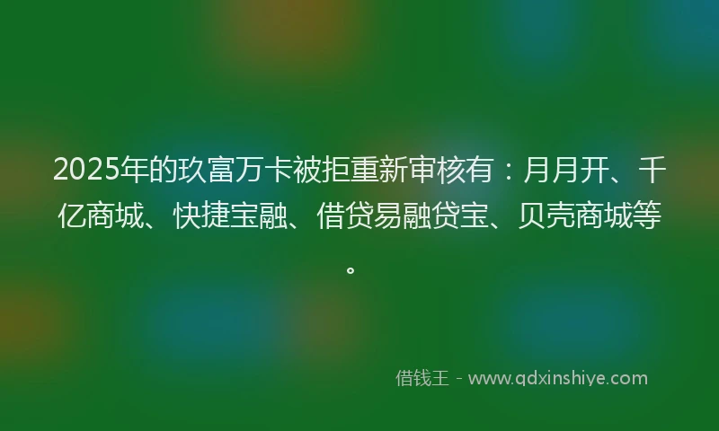 2025年的玖富万卡被拒重新审核有：月月开、千亿商城、快捷宝融、借贷易融贷宝、贝壳商城等。