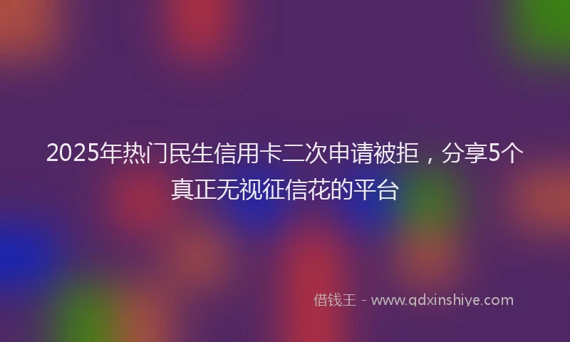 2025年热门民生信用卡二次申请被拒，分享5个真正无视征信花的平台