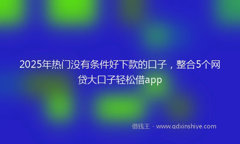 2025年热门没有条件好下款的口子，整合5个网贷大口子轻松借app