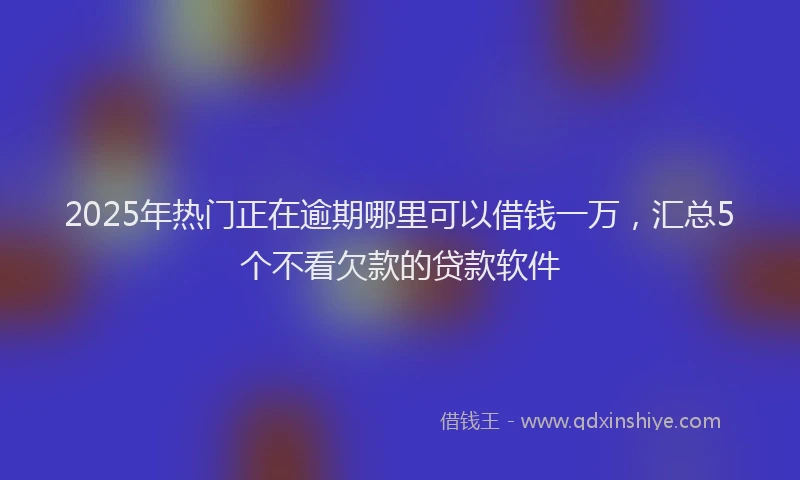 2025年热门正在逾期哪里可以借钱一万，汇总5个不看欠款的贷款软件