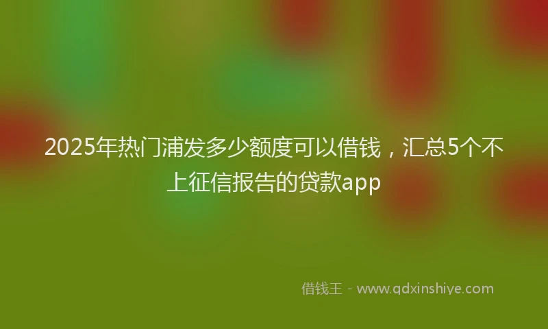 2025年热门浦发多少额度可以借钱，汇总5个不上征信报告的贷款app