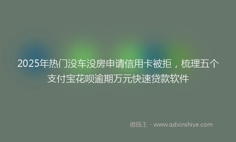 2025年热门没车没房申请信用卡被拒，梳理五个支付宝花呗逾期万元快速贷款软件