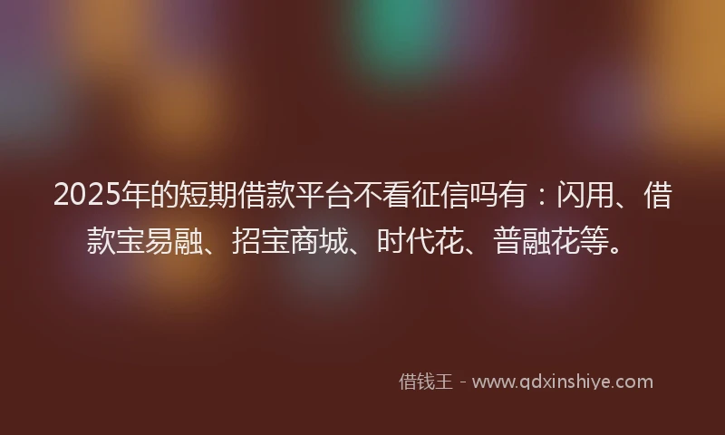 2025年的短期借款平台不看征信吗有：闪用、借款宝易融、招宝商城、时代花、普融花等。