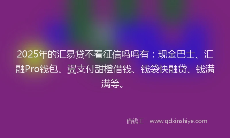 2025年的汇易贷不看征信吗吗有：现金巴士、汇融Pro钱包、翼支付甜橙借钱、钱袋快融贷、钱满满等。