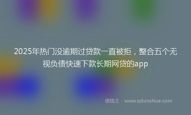 2025年热门没逾期过贷款一直被拒，整合五个无视负债快速下款长期网贷的app