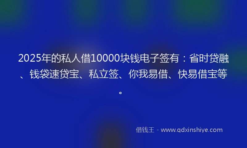 2025年的私人借10000块钱电子签有：省时贷融、钱袋速贷宝、私立签、你我易借、快易借宝等。