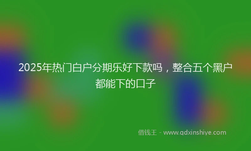 2025年热门白户分期乐好下款吗，整合五个黑户都能下的口子