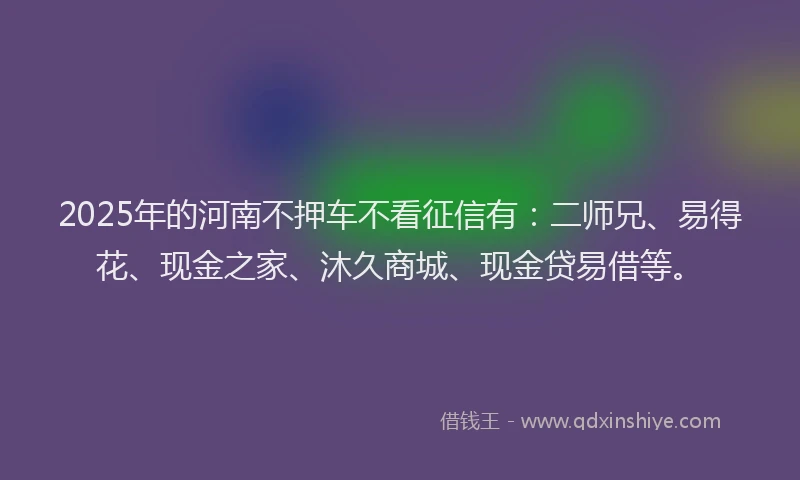 2025年的河南不押车不看征信有：二师兄、易得花、现金之家、沐久商城、现金贷易借等。