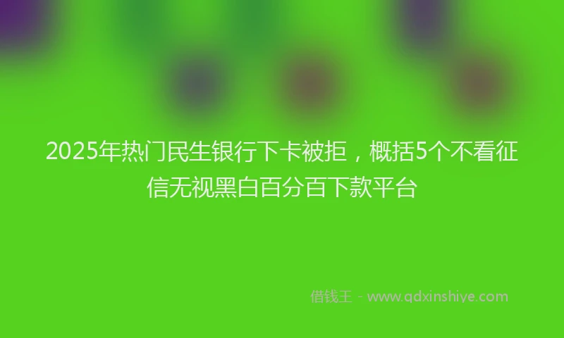 2025年热门民生银行下卡被拒，概括5个不看征信无视黑白百分百下款平台