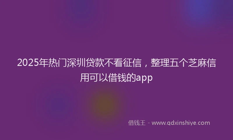 2025年热门深圳贷款不看征信，整理五个芝麻信用可以借钱的app