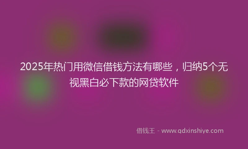 2025年热门用微信借钱方法有哪些，归纳5个无视黑白必下款的网贷软件