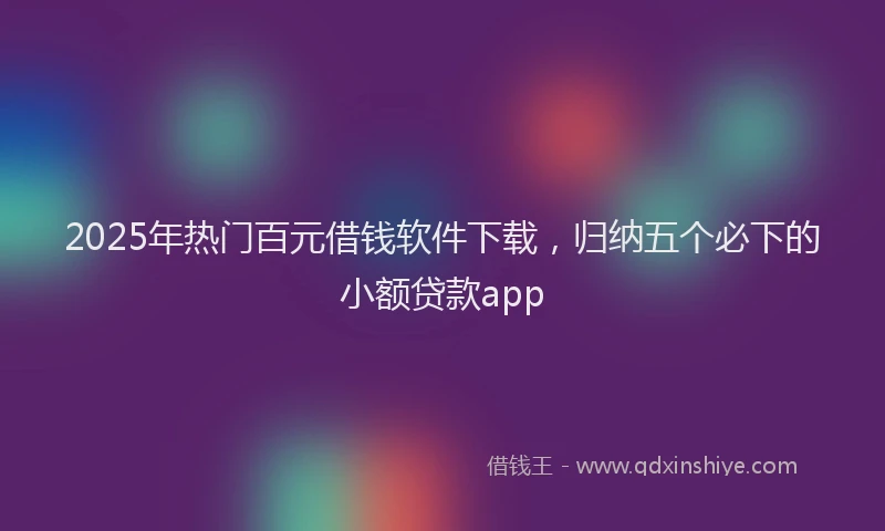 2025年热门百元借钱软件下载，归纳五个必下的小额贷款app