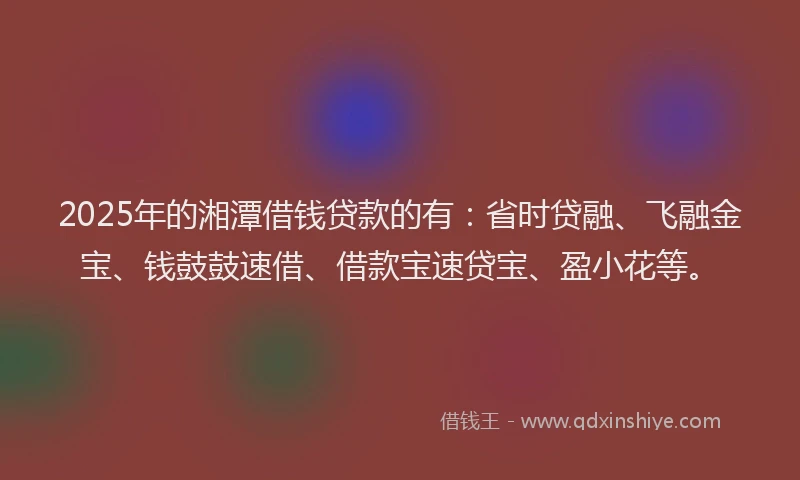 2025年的湘潭借钱贷款的有：省时贷融、飞融金宝、钱鼓鼓速借、借款宝速贷宝、盈小花等。