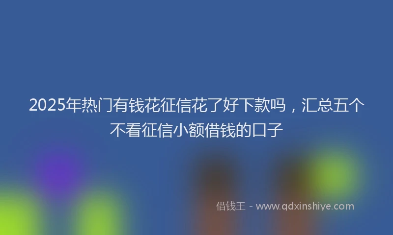 2025年热门有钱花征信花了好下款吗，汇总五个不看征信小额借钱的口子