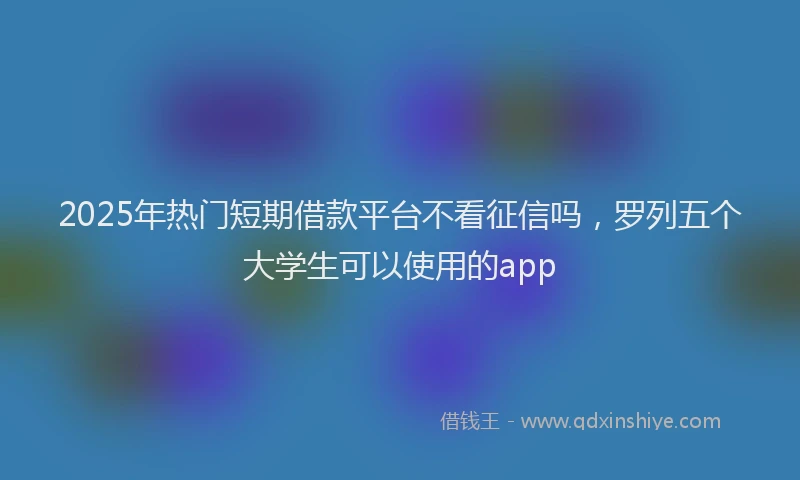 2025年热门短期借款平台不看征信吗，罗列五个大学生可以使用的app