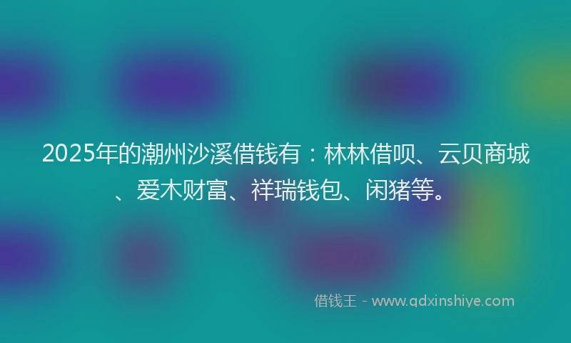 2025年的潮州沙溪借钱有：林林借呗、云贝商城、爱木财富、祥瑞钱包、闲猪等。