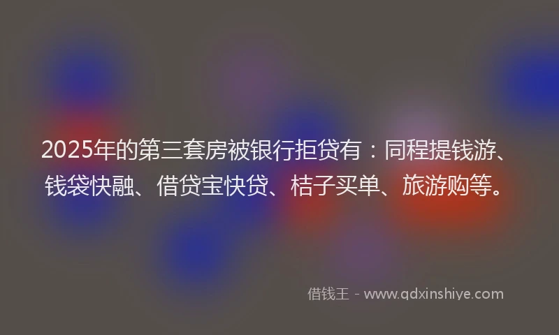 2025年的第三套房被银行拒贷有：同程提钱游、钱袋快融、借贷宝快贷、桔子买单、旅游购等。