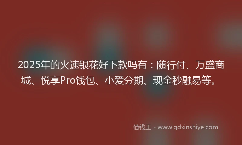 2025年的火速银花好下款吗有：随行付、万盛商城、悦享Pro钱包、小爱分期、现金秒融易等。
