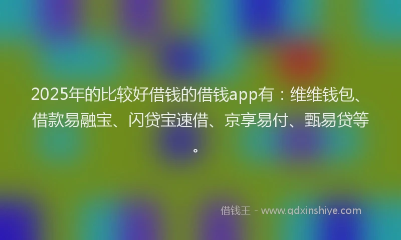 2025年的比较好借钱的借钱app有：维维钱包、借款易融宝、闪贷宝速借、京享易付、甄易贷等。