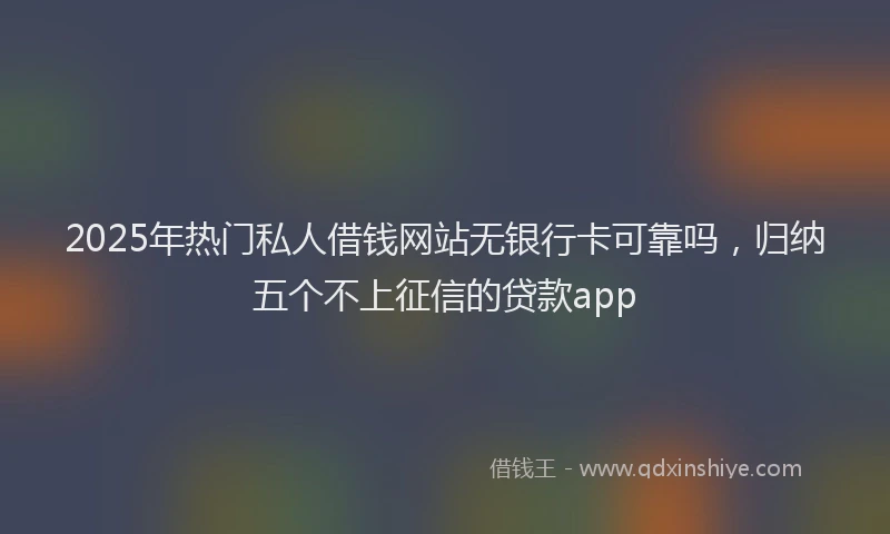 2025年热门私人借钱网站无银行卡可靠吗，归纳五个不上征信的贷款app