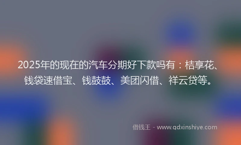 2025年的现在的汽车分期好下款吗有：桔享花、钱袋速借宝、钱鼓鼓、美团闪借、祥云贷等。