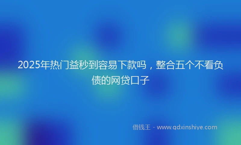2025年热门益秒到容易下款吗，整合五个不看负债的网贷口子