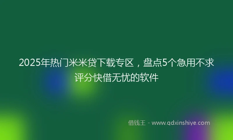 2025年热门米米贷下载专区，盘点5个急用不求评分快借无忧的软件