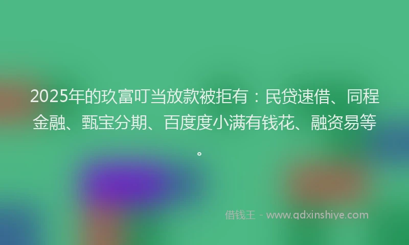 2025年的玖富叮当放款被拒有：民贷速借、同程金融、甄宝分期、百度度小满有钱花、融资易等。