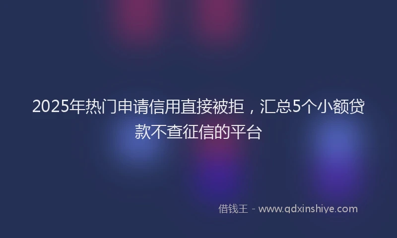 2025年热门申请信用直接被拒，汇总5个小额贷款不查征信的平台