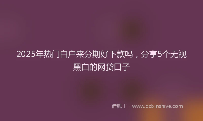 2025年热门白户来分期好下款吗，分享5个无视黑白的网贷口子