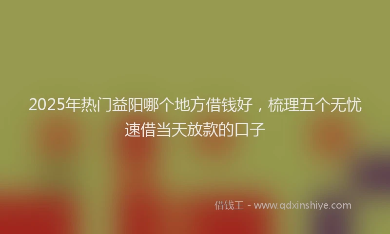 2025年热门益阳哪个地方借钱好，梳理五个无忧速借当天放款的口子