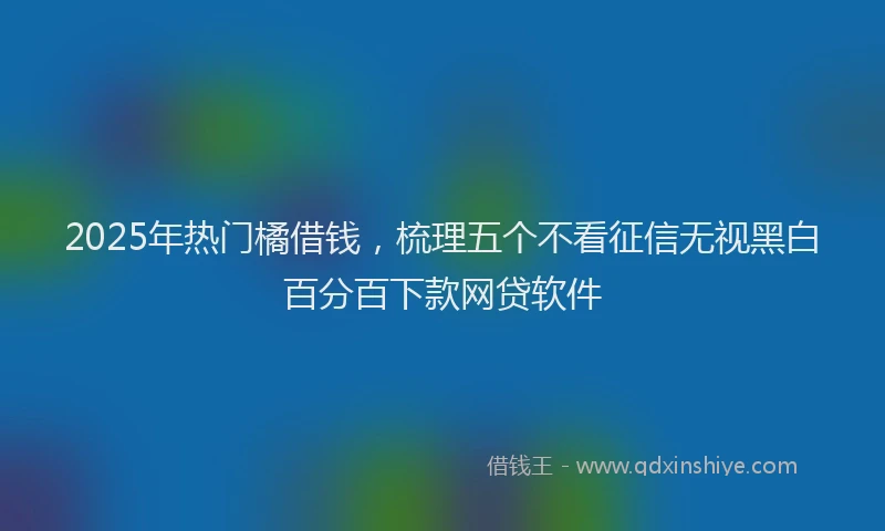 2025年热门橘借钱，梳理五个不看征信无视黑白百分百下款网贷软件