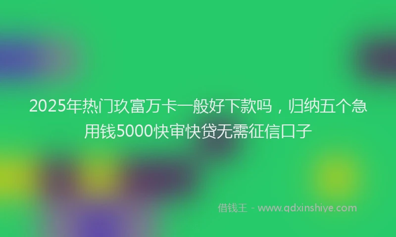 2025年热门玖富万卡一般好下款吗，归纳五个急用钱5000快审快贷无需征信口子