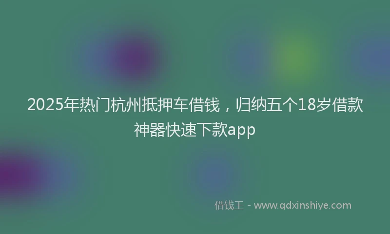 2025年热门杭州抵押车借钱，归纳五个18岁借款神器快速下款app