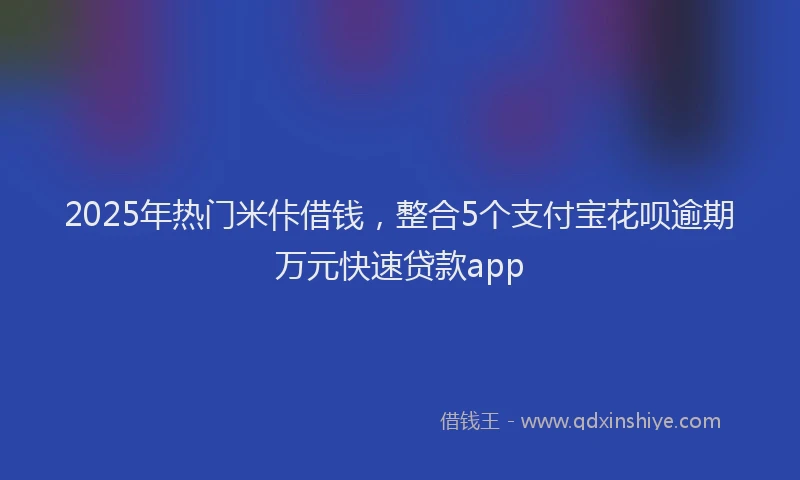 2025年热门米佧借钱，整合5个支付宝花呗逾期万元快速贷款app