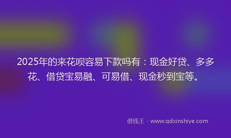 2025年的来花呗容易下款吗有：现金好贷、多多花、借贷宝易融、可易借、现金秒到宝等。