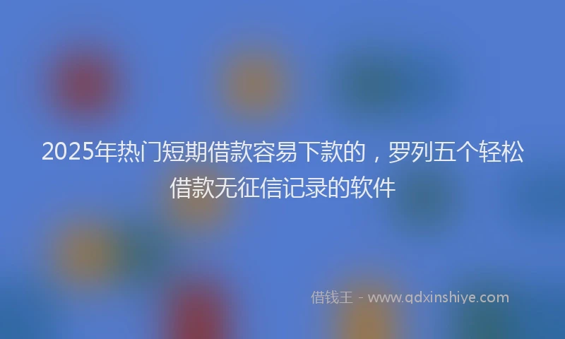 2025年热门短期借款容易下款的，罗列五个轻松借款无征信记录的软件