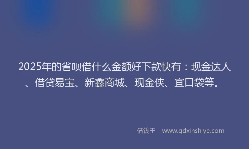 2025年的省呗借什么金额好下款快有：现金达人、借贷易宝、新鑫商城、现金侠、宜口袋等。