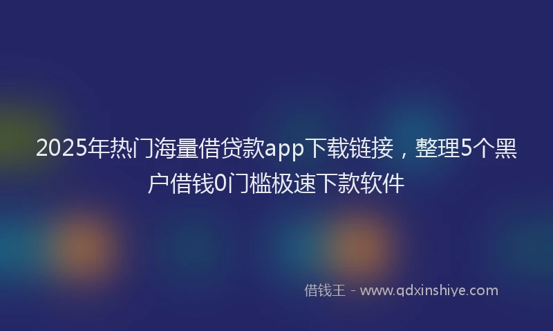 2025年热门海量借贷款app下载链接，整理5个黑户借钱0门槛极速下款软件