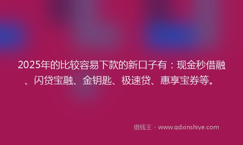 2025年的比较容易下款的新口子有：现金秒借融、闪贷宝融、金钥匙、极速贷、惠享宝券等。