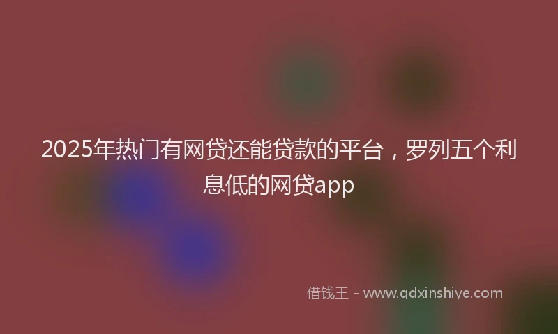 2025年热门有网贷还能贷款的平台，罗列五个利息低的网贷app