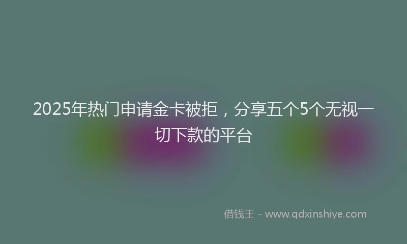 2025年热门申请金卡被拒，分享五个5个无视一切下款的平台