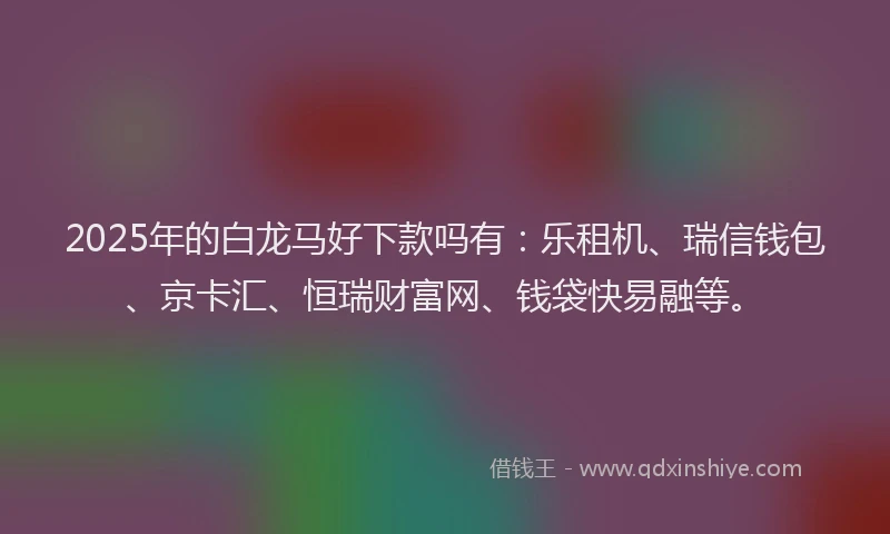 2025年的白龙马好下款吗有：乐租机、瑞信钱包、京卡汇、恒瑞财富网、钱袋快易融等。